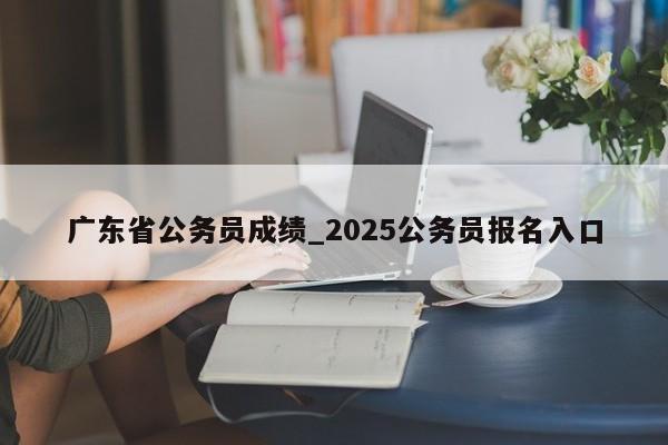 广东省公务员成绩_2025公务员报名入口