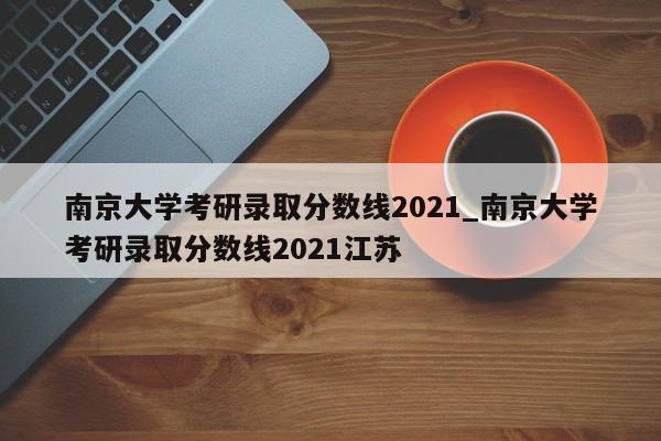 南京大学考研录取分数线2021_南京大学考研录取分数线2021江苏