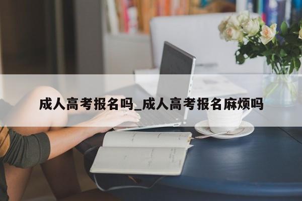 成人高考报名吗_成人高考报名麻烦吗