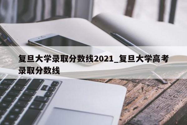 复旦大学录取分数线2021_复旦大学高考录取分数线