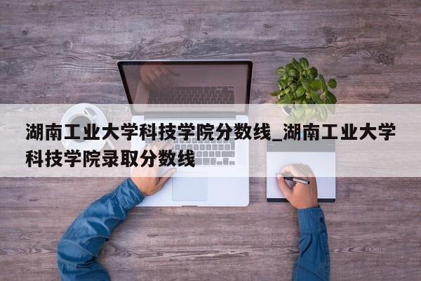 湖南工业大学科技学院分数线_湖南工业大学科技学院录取分数线
