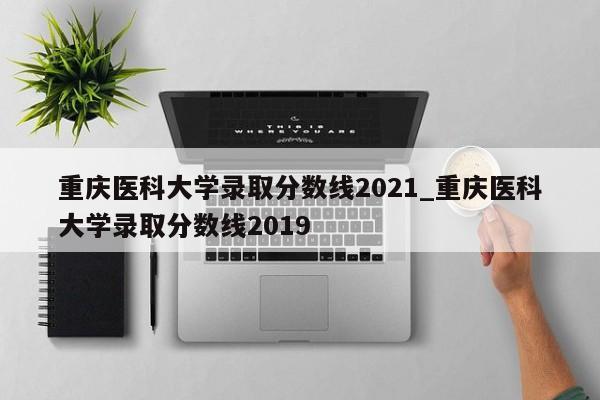 重庆医科大学录取分数线2021_重庆医科大学录取分数线2019