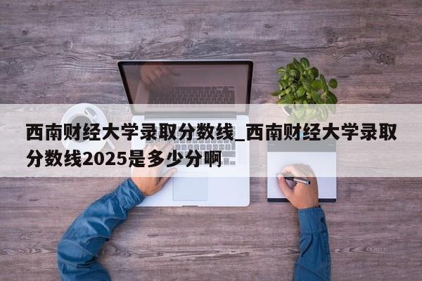 西南财经大学录取分数线_西南财经大学录取分数线2025是多少分啊