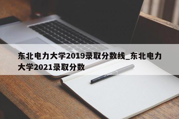 东北电力大学2019录取分数线_东北电力大学2021录取分数