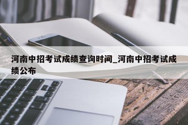 河南中招考试成绩查询时间_河南中招考试成绩公布
