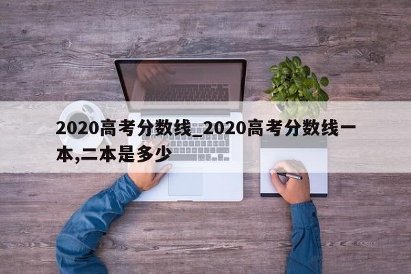2020高考分数线_2020高考分数线一本,二本是多少