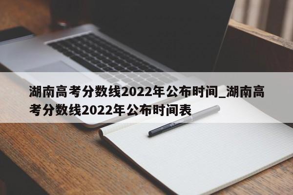 湖南高考分数线2022年公布时间_湖南高考分数线2022年公布时间表