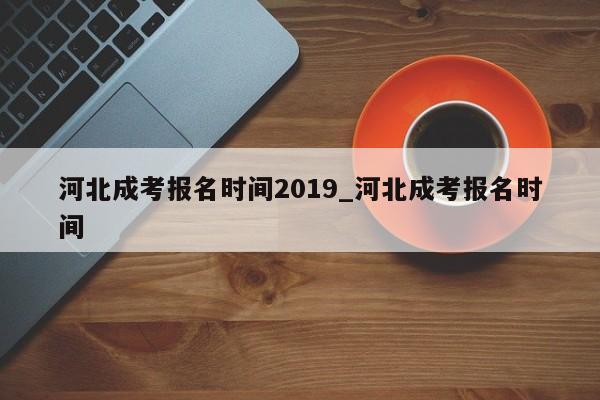 河北成考报名时间2019_河北成考报名时间