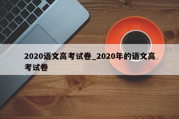 2020语文高考试卷_2020年的语文高考试卷