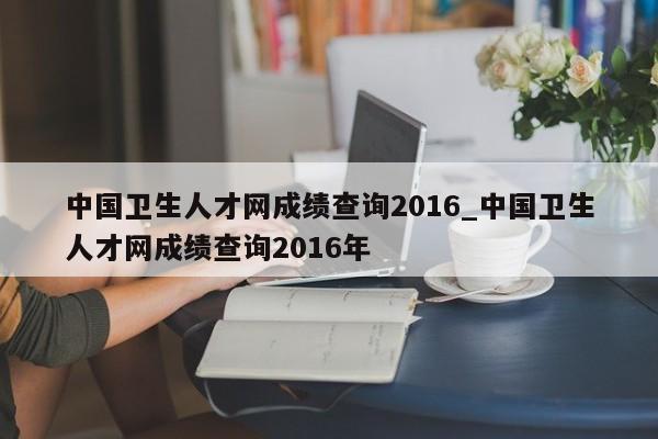中国卫生人才网成绩查询2016_中国卫生人才网成绩查询2016年