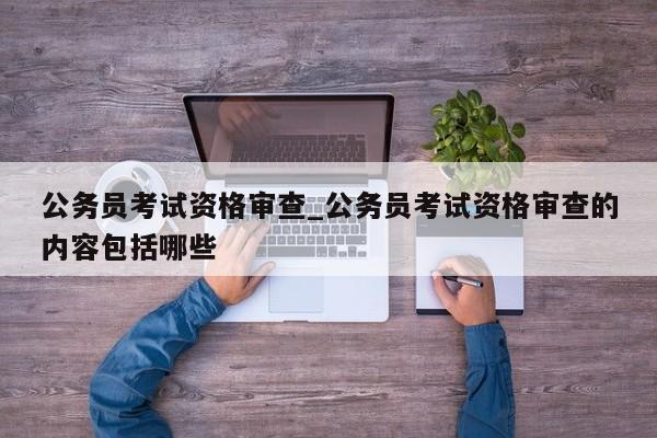 公务员考试资格审查_公务员考试资格审查的内容包括哪些