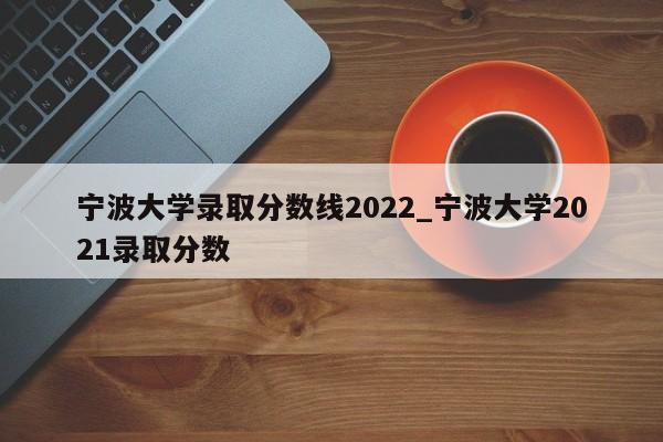 宁波大学录取分数线2022_宁波大学2021录取分数
