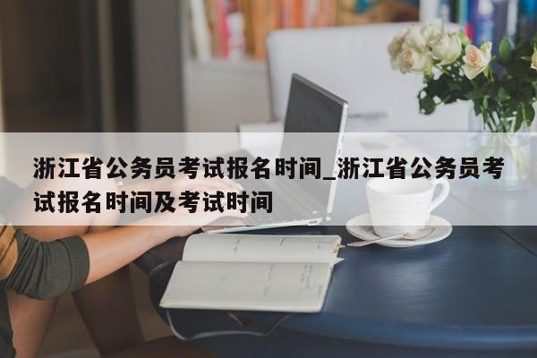 浙江省公务员考试报名时间_浙江省公务员考试报名时间及考试时间