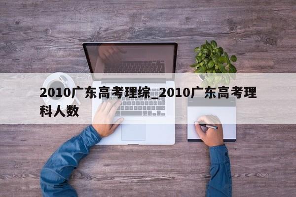 2010广东高考理综_2010广东高考理科人数