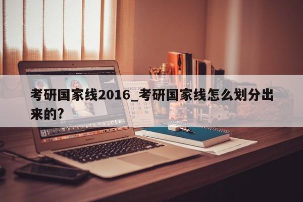 考研国家线2016_考研国家线怎么划分出来的?