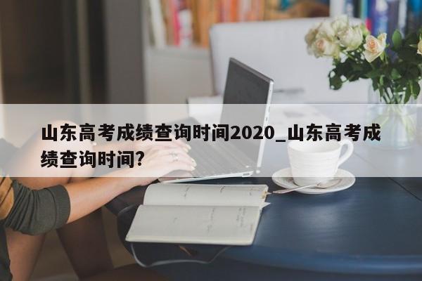 山东高考成绩查询时间2020_山东高考成绩查询时间?