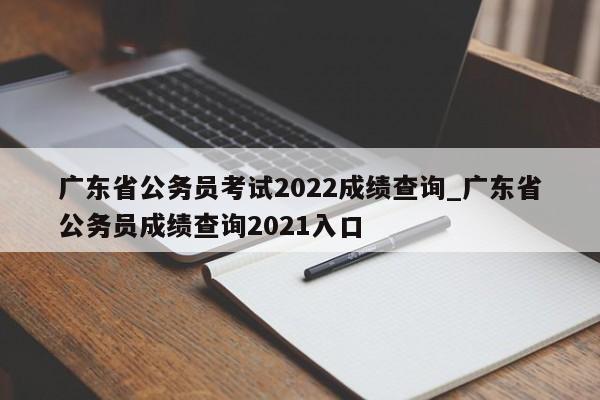广东省公务员考试2022成绩查询_广东省公务员成绩查询2021入口