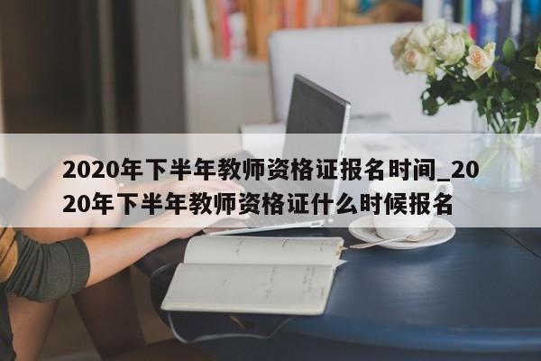 2020年下半年教师资格证报名时间_2020年下半年教师资格证什么时候报名