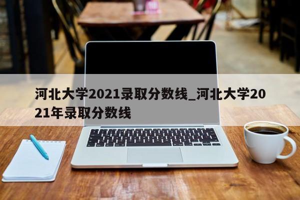 河北大学2021录取分数线_河北大学2021年录取分数线