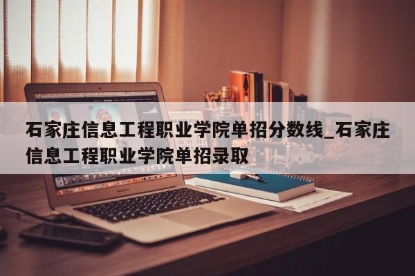石家庄信息工程职业学院单招分数线_石家庄信息工程职业学院单招录取