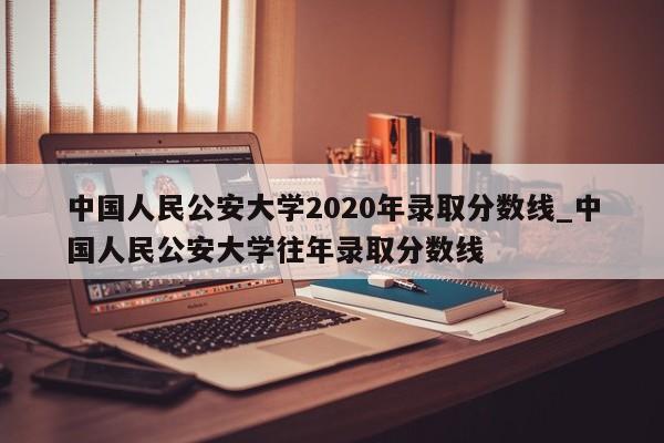中国人民公安大学2020年录取分数线_中国人民公安大学往年录取分数线