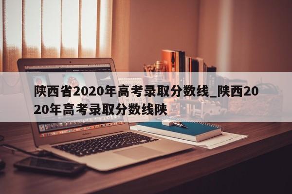 陕西省2020年高考录取分数线_陕西2020年高考录取分数线陕