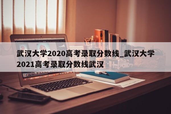 武汉大学2020高考录取分数线_武汉大学2021高考录取分数线武汉