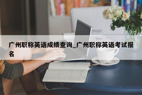 广州职称英语成绩查询_广州职称英语考试报名