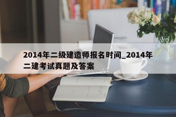 2014年二级建造师报名时间_2014年二建考试真题及答案