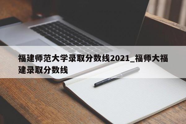 福建师范大学录取分数线2021_福师大福建录取分数线