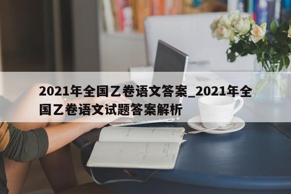2021年全国乙卷语文答案_2021年全国乙卷语文试题答案解析