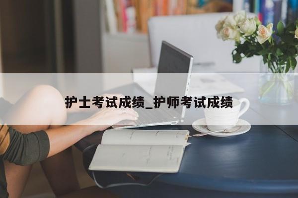 护士考试成绩_护师考试成绩