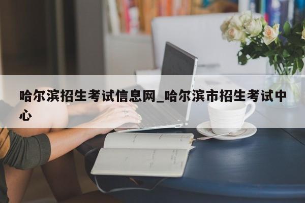 哈尔滨招生考试信息网_哈尔滨市招生考试中心