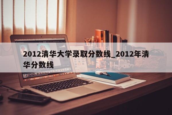 2012清华大学录取分数线_2012年清华分数线