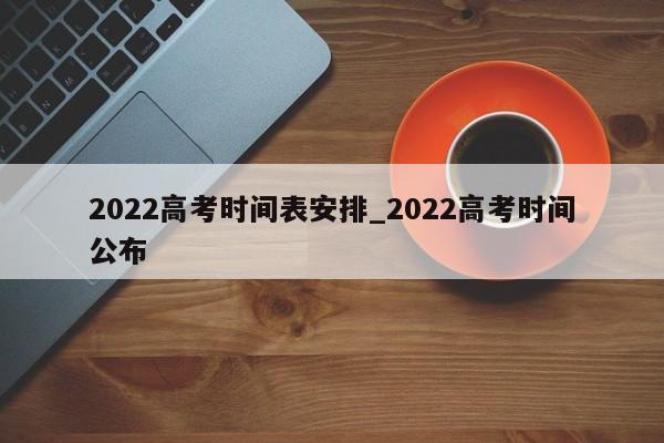 2022高考时间表安排_2022高考时间公布