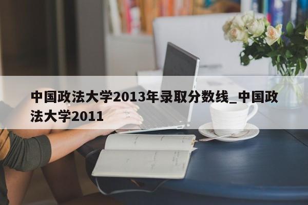 中国政法大学2013年录取分数线_中国政法大学2011