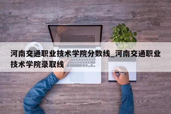 河南交通职业技术学院分数线_河南交通职业技术学院录取线