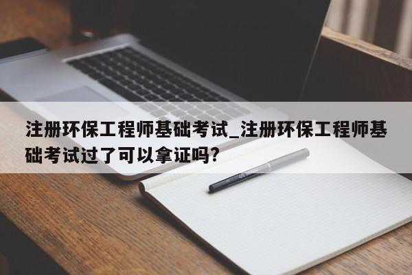 注册环保工程师基础考试_注册环保工程师基础考试过了可以拿证吗?