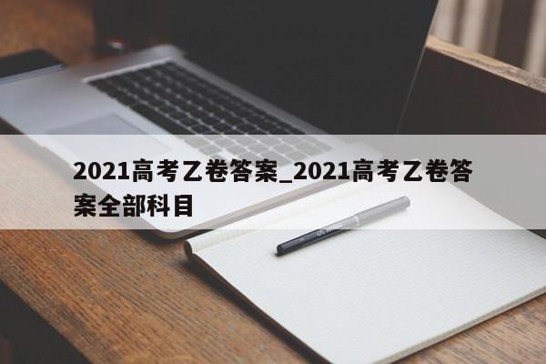 2021高考乙卷答案_2021高考乙卷答案全部科目