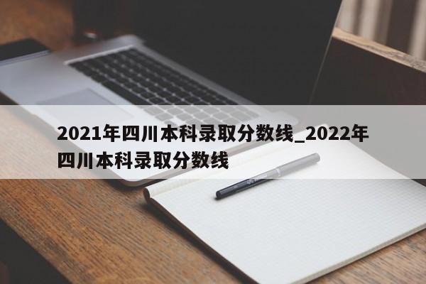 2021年四川本科录取分数线_2022年四川本科录取分数线