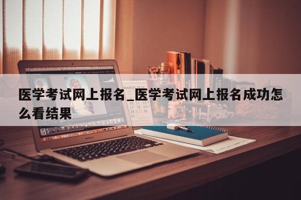 医学考试网上报名_医学考试网上报名成功怎么看结果
