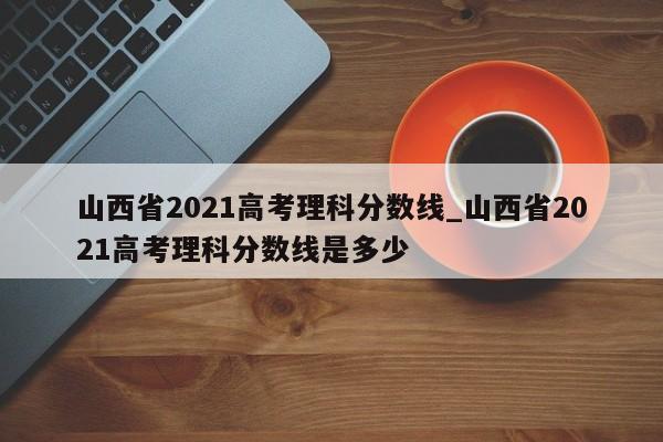 山西省2021高考理科分数线_山西省2021高考理科分数线是多少