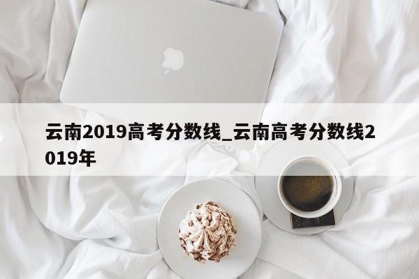 云南2019高考分数线_云南高考分数线2019年