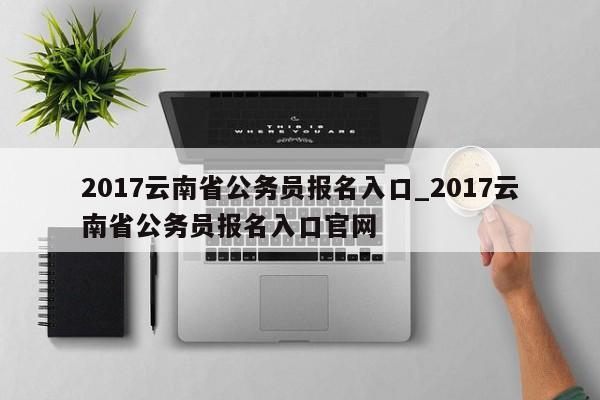 2017云南省公务员报名入口_2017云南省公务员报名入口官网
